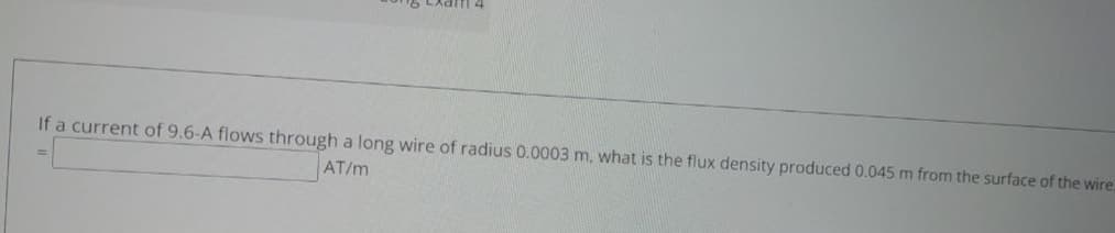 If a current of 9.6-A flows through a long wire of radius 0.0003 m, what is the flux density produced 0.045 m from the surface of the wire.
AT/m
