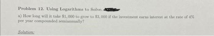 Problem 12. Using Logarithms to Solve..
a) How long will it take $1,000 to grow to $3,000 if the investment earns interest at the rate of 4%
per year compounded semiannually?
Solution: