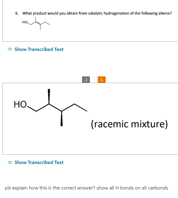 6. What product would you obtain from catalytic hydrogenation of the following alkene?
HO
Show Transcribed Text
HO.
Show Transcribed Text
n
(racemic mixture)
pls explain how this ic the correct answer? show all H bonds on all carbonds
