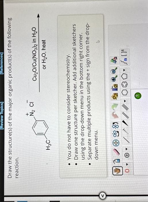 [Review Topics]
[References]
Draw the structure(s) of the major organic product(s) of the following
reaction.
0
H3C
Y
N₂ CI
You do not have to consider stereochemistry.
• Draw one structure per sketcher. Add additional sketchers
using the drop-down menu in the bottom right corner.
• Separate multiple products using the + sign from the drop-
down menu.
II...
///
Cu₂O/Cu(NO3)2 in H₂O
or H₂O, heat
?
n [F