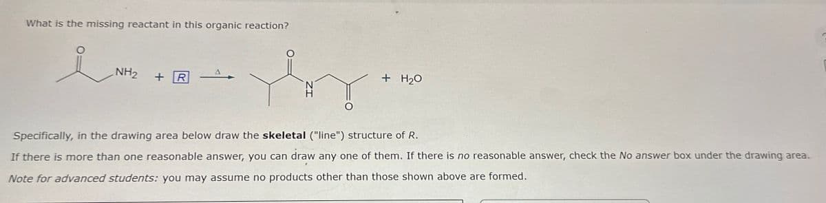 What is the missing reactant in this organic reaction?
i
NH2
+R
+ H2O
Specifically, in the drawing area below draw the skeletal ("line") structure of R.
If there is more than one reasonable answer, you can draw any one of them. If there is no reasonable answer, check the No answer box under the drawing area.
Note for advanced students: you may assume no products other than those shown above are formed.