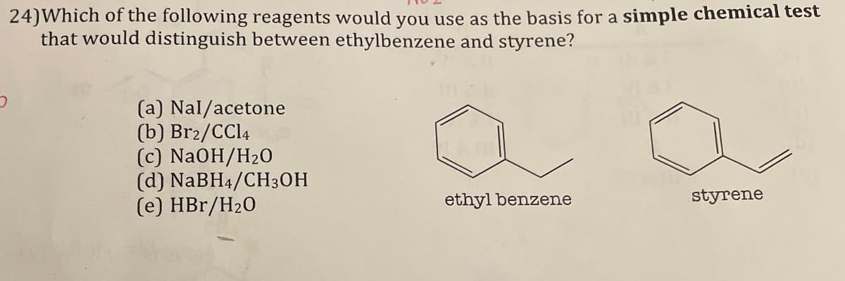 24) Which of the following reagents would you use as the basis for a simple chemical test
that would distinguish between ethylbenzene and styrene?
(a) Nal/acetone
(b) Br2/CCl4
(c) NaOH/H2O
(d) NaBH4/CH3OH
(e) HBr/H2O
ethyl benzene
styrene