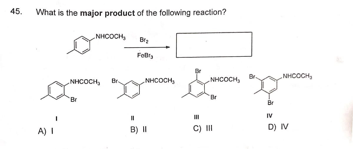 45.
What is the major product of the following reaction?
NHCOCH3
Br2
A) I
FeBr3
Br
Br
NHCOCH
NHCOCH3 Br
.NHCOCH3
NHCOCH3
Br
Br
Br
။
III
IV
B) II
C) III
D) IV