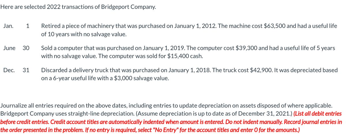 Here are selected 2022 transactions of Bridgeport Company.
Jan.
1
June 30
Dec. 31
Retired a piece of machinery that was purchased on January 1, 2012. The machine cost $63,500 and had a useful life
of 10 years with no salvage value.
Sold a computer that was purchased on January 1, 2019. The computer cost $39,300 and had a useful life of 5 years
with no salvage value. The computer was sold for $15,400 cash.
Discarded a delivery truck that was purchased on January 1, 2018. The truck cost $42,900. It was depreciated based
on a 6-year useful life with a $3,000 salvage value.
Journalize all entries required on the above dates, including entries to update depreciation on assets disposed of where applicable.
Bridgeport Company uses straight-line depreciation. (Assume depreciation is up to date as of December 31, 2021.) (List all debit entries
before credit entries. Credit account titles are automatically indented when amount is entered. Do not indent manually. Record journal entries in
the order presented in the problem. If no entry is required, select "No Entry" for the account titles and enter O for the amounts.)