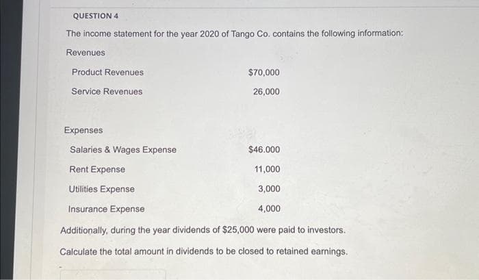 QUESTION 4
The income statement for the year 2020 of Tango Co. contains the following information:
Revenues
Product Revenues
Service Revenues
$70,000
26,000
Expenses
Salaries & Wages Expense
$46.000
Rent Expense
11,000
Utilities Expense
3,000
Insurance Expense
4,000
Additionally, during the year dividends of $25,000 were paid to investors.
Calculate the total amount in dividends to be closed to retained earnings.