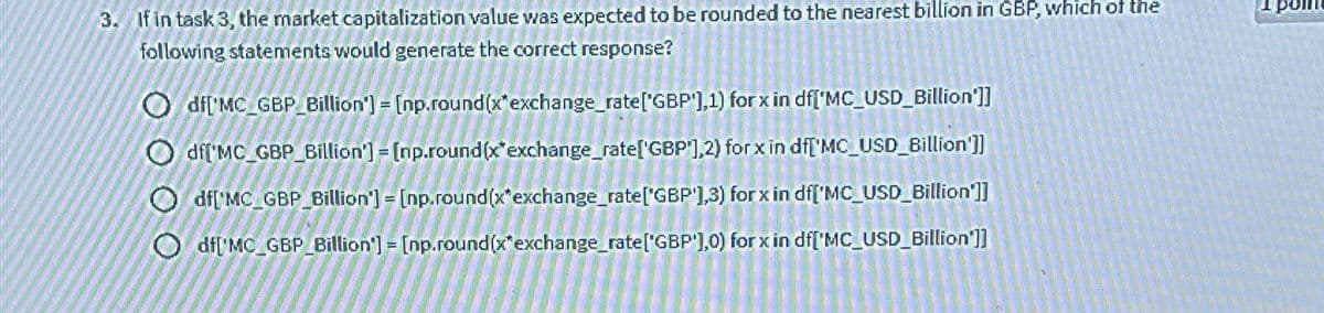 3. If in task 3, the market capitalization value was expected to be rounded to the nearest billion in GBP, which of the
following statements would generate the correct response?
Odf['MC_GBP Billion'] = [np.round(x*exchange rate['GBP],1) for x in df['MC_USD_Billion']]
Odf['MC_GBP Billion'] = [np.round(x exchange rate['GBP],2) for x in df['MC_USD_Billion']]
Odf['MC_GBP Billion'] = [np.round(x exchange rate['GBP 1,3) for x in df['MC_USD_Billion']]
Odf['MC_GBP Billion'] = [np.round(x*exchange rate['GBP),0) for x in df['MC_USD_Billion']]
poin