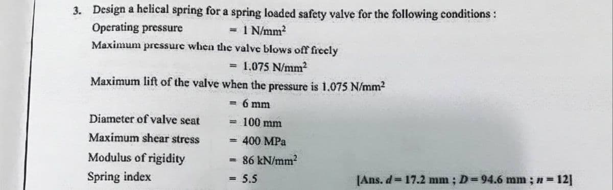 3. Design a helical spring for a spring loaded safety valve for the following conditions :
Operating pressure
Maximum pressure when thc valve blows off freely
= 1 N/mm?
= 1,075 N/mm?
Maximum lift of the valve wvhen the pressure is 1.075 N/mm2
6 mm
%3D
Diameter of valve seat
= 100 mm
Maximum shear stress
400 MPa
Modulus of rigidity
= 86 kN/mm²
Spring index
[Ans. d= 17.2 mm; D=94.6 mm ; n = 12]
5.5
%3D
