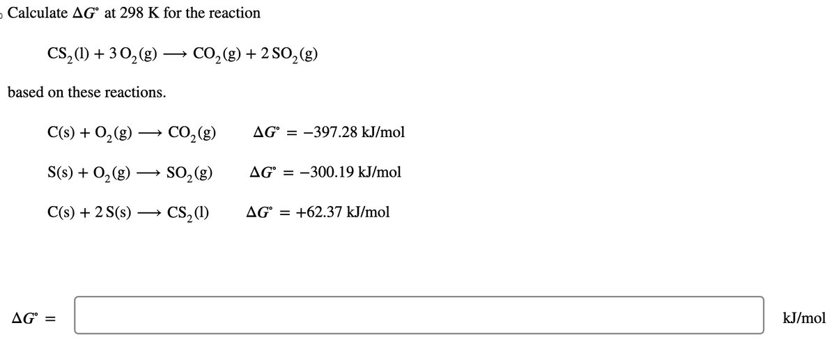 o Calculate AG at 298 K for the reaction
CS₂ (1) + 30₂(g) →→→ CO₂(g) +2 SO₂(g)
based on these reactions.
C(s) + O₂(g) →
S(s) + O₂(g) →
C(s) + 2 S(s)
AG =
CO₂ (g)
SO₂(g)
CS₂ (1)
AG = -397.28 kJ/mol
AG-300.19 kJ/mol
AG = +62.37 kJ/mol
kJ/mol