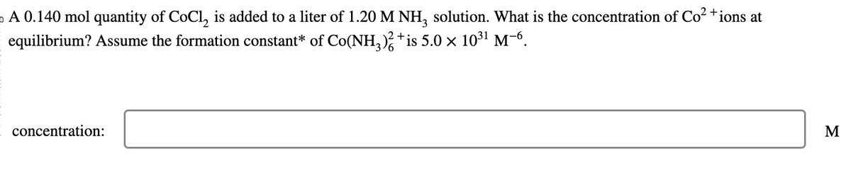 。 A 0.140 mol quantity of CoCl₂ is added to a liter of 1.20 M NH3 solution. What is the concentration of Co²+ ions at
equilibrium? Assume the formation constant* of Co(NH3)² + is 5.0 × 10³¹ M−6.
concentration:
M
