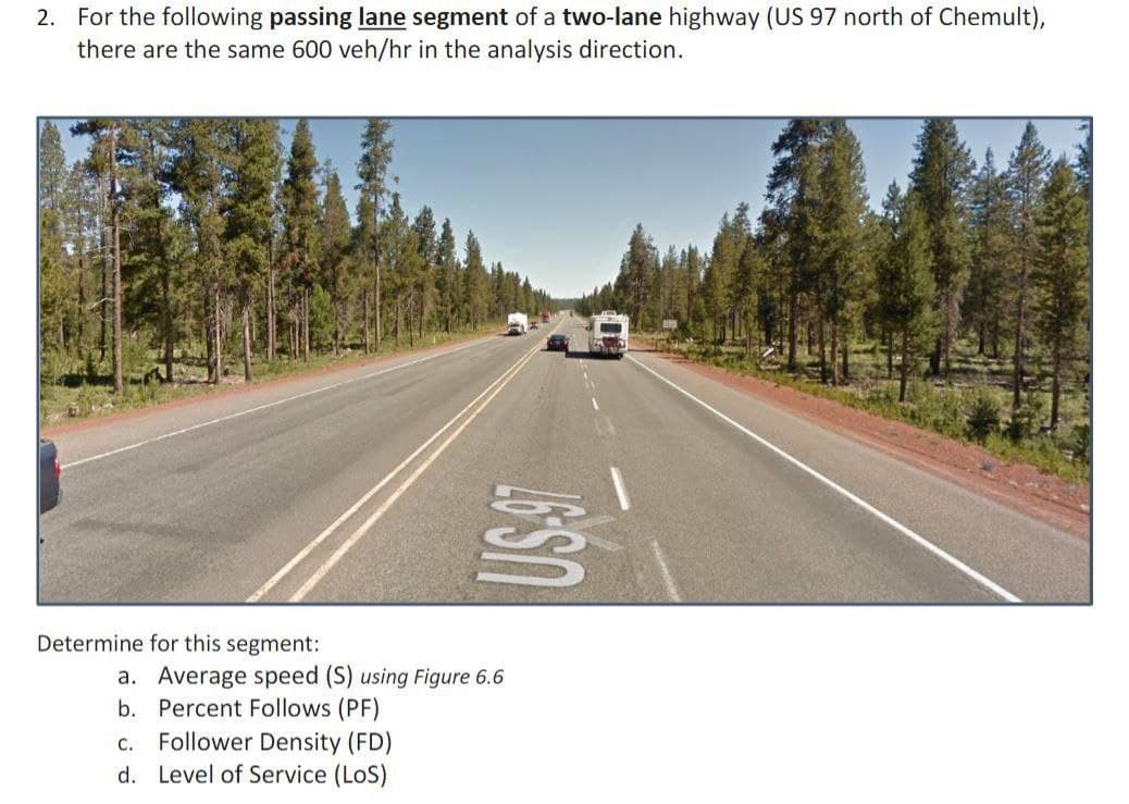 2. For the following passing lane segment of a two-lane highway (US 97 north of Chemult),
there are the same 600 veh/hr in the analysis direction.
Determine for this segment:
a. Average speed (S) using Figure 6.6
b. Percent Follows (PF)
Follower Density (FD)
d. Level of Service (LoS)
C.
