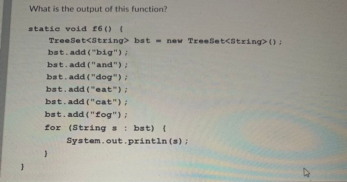 }
What is the output of this function?
static void f6() {
TreeSet<String> bst = new TreeSet<String> () ;
bst.add("big") ;
bst.add ("and");
bst.add("dog");
bst. add("eat");
bst.add("cat");
bst.add ("fog");
for (Strings : bst) {
}
System.out.println (s);