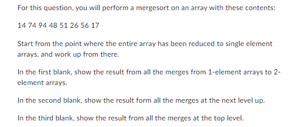 For this question, you will perform a mergesort on an array with these contents:
14 74 94 48 51 26 56 17
Start from the point where the entire array has been reduced to single element
arrays, and work up from there.
In the first blank, show the result from all the merges from 1-element arrays to 2-
element arrays.
In the second blank, show the result form all the merges at the next level up.
In the third blank, show the result from all the merges at the top level.