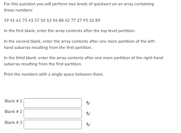 For this question you will perform two levels of quicksort on an array containing
these numbers:
59 41 61 73 43 57 50 13 96 88 42 77 27 95 32 89
In the first blank, enter the array contents after the top level partition.
In the second blank, enter the array contents after one more partition of the left-
hand subarray resulting from the first partition.
In the third blank, enter the array contents after one more partition of the right-hand
subarray resulting from the first partition.
Print the numbers with a single space between them.
Blank # 1
Blank # 2
Blank # 3