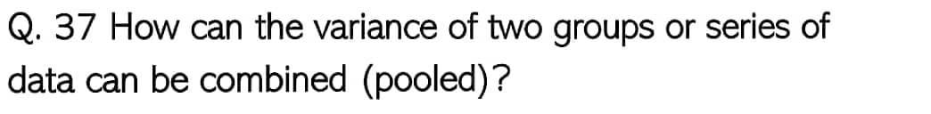 Q. 37 How can the variance of two groups or series of
data can be combined (pooled)?
