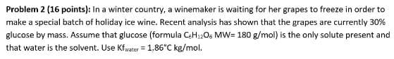 Problem 2 (16 points): In a winter country, a winemaker is waiting for her grapes to freeze in order to
make a special batch of holiday ice wine. Recent analysis has shown that the grapes are currently 30%
glucose by mass. Assume that glucose (formula C6H12O6 MW= 180 g/mol) is the only solute present and
that water is the solvent. Use Kfwater = 1,86°C kg/mol.