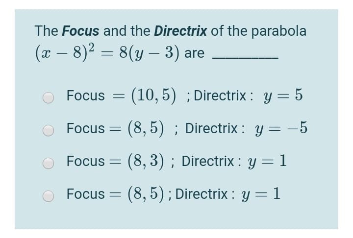 The Focus and the Directrix of the parabola
(x – 8)² = 8(y – 3) are
-
Focus
(10, 5) ; Directrix : y = 5
Focus = (8, 5) ; Directrix : y = -5
Focus = (8, 3) ; Directrix : y = 1
Focus = (8, 5) ; Directrix : y = 1
