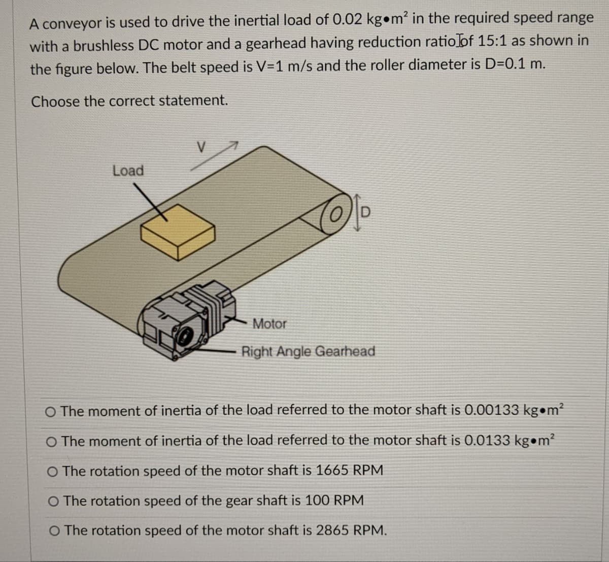 A conveyor is used to drive the inertial load of 0.02 kg m² in the required speed range
with a brushless DC motor and a gearhead having reduction ratio of 15:1 as shown in
the figure below. The belt speed is V=1 m/s and the roller diameter is D=0.1 m.
Choose the correct statement.
Load
Motor
Right Angle Gearhead
O The moment of inertia of the load referred to the motor shaft is 0.00133 kg m²
O The moment of inertia of the load referred to the motor shaft is 0.0133 kg m²
O The rotation speed of the motor shaft is 1665 RPM
O The rotation speed of the gear shaft is 100 RPM
O The rotation speed of the motor shaft is 2865 RPM.