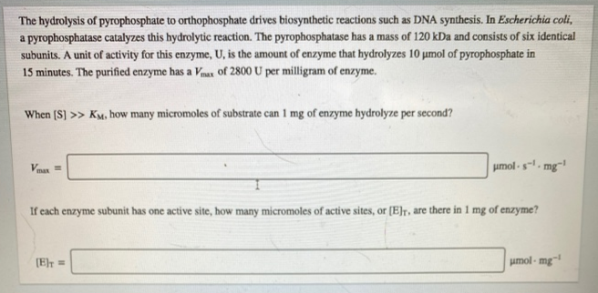The hydrolysis of pyrophosphate to orthophosphate drives biosynthetic reactions such as DNA synthesis. In Escherichia coli,
a pyrophosphatase catalyzes this hydrolytic reaction. The pyrophosphatase has a mass of 120 kDa and consists of six identical
subunits. A unit of activity for this enzyme, U, is the amount of enzyme that hydrolyzes 10 umol of pyrophosphate in
15 minutes. The purified enzyme has a Vnax of 2800 U per milligram of enzyme.
When (S] >> KM, how many micromoles of substrate can 1 mg of enzyme hydrolyze per second?
Vnax =
umol -s. mg-
If cach enzyme subunit has one active site, how many micromoles of active sites, or (E]r, are there in 1 mg of enzyme?
(Er =
umol - mg-
