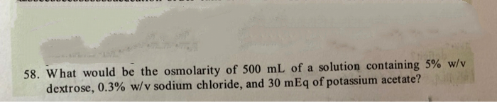 58. What would be the osmolarity of 500 mL of a solution containing 5% w/v
dextrose, 0.3% w/v sodium chloride, and 30 mEq of potassium acetate?
