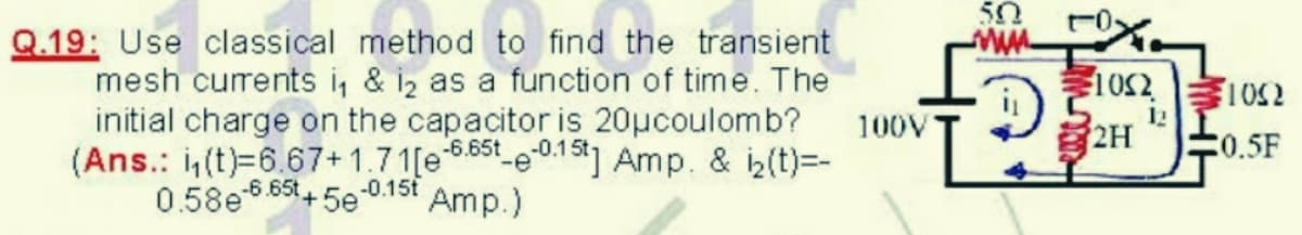 50
Q.19: Use classical method to find the transient
mesh currents i, & iz as a function of time. The
initial charge on the capacitor is 20µcoulomb?
(Ans.: i(t)=6.67+1.71[e 6.55t e-015] Amp. & i2(t)=-
0.58e6.65t5e 0.15t
1052
100V
2H
12
0.5F
-6.
Amp.)
