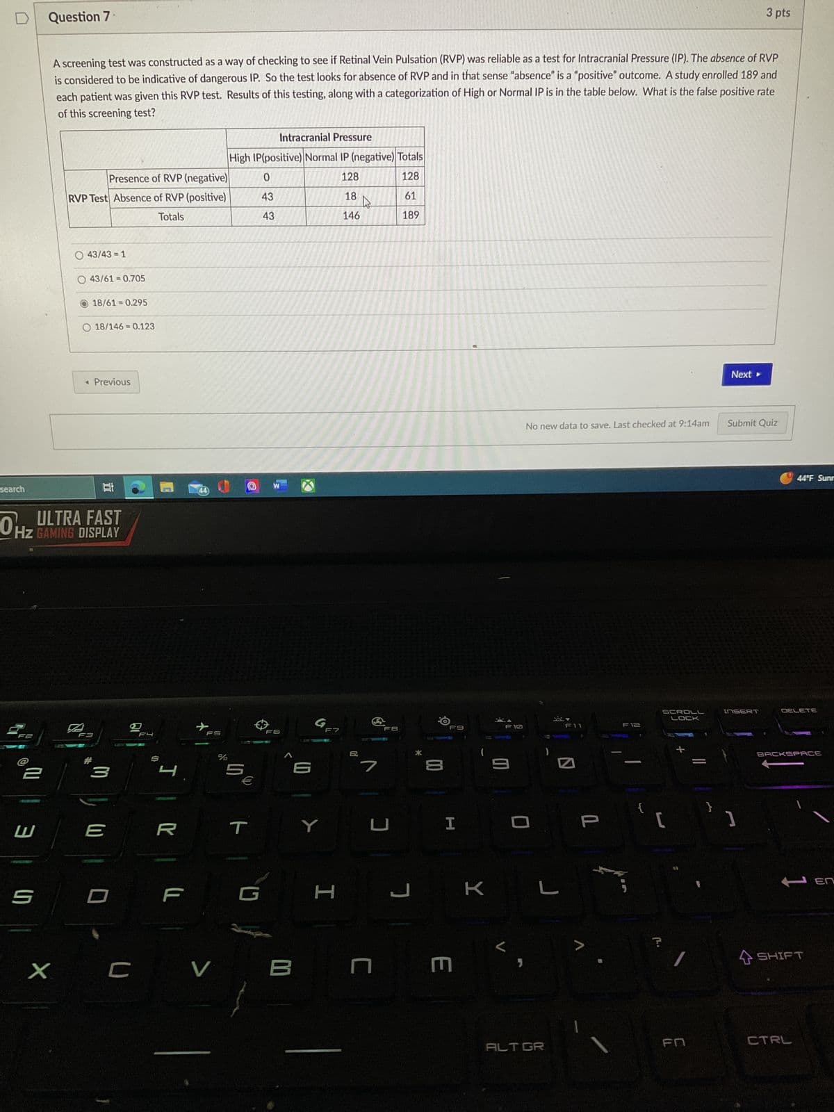 search
F2
W
Question 7
5
X
A screening test was constructed as a way of checking to see if Retinal Vein Pulsation (RVP) was reliable as a test for Intracranial Pressure (IP). The absence of RVP
is considered to be indicative of dangerous IP. So the test looks for absence of RVP and in that sense "absence" is a "positive" outcome. A study enrolled 189 and
each patient was given this RVP test. Results of this testing, along with a categorization of High or Normal IP is in the table below. What is the false positive rate
of this screening test?
Presence of RVP (negative)
RVP Test Absence of RVP (positive)
Totals
O 43/43 = 1
O 43/61=0.705
HZ GAMING DISPLAY
18/61 = 0.295
O 18/146 = 0.123
◄ Previous
F3
3
E
U
FL
th
4
R
F
44
X
FS
V
%
Intracranial Pressure
High IP(positive) Normal IP (negative) Totals
128
128
18
146
LD
5
€
T
0
43
43
W
F6
B
G
F7
H
7
FB
3
61
189
ㄱ
*
F9
H
E U
K
F10
9
L
J
No new data to save. Last checked at 9:14am
ALT GR
▾
F11
1
>
F12
{
SCROLL
LOCK
[
?
+
}
Next
3 pts
Submit Quiz
INSERT
44°F Sunr
DELETE
BACKSPACE
HEN
SHIFT
CTRL