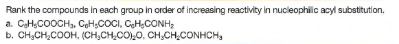 Rank the compounds in each group in order of increasing reactivity in nucleophilic acyl substitution.
a. CsHsCOOCH3, C3H5COCI, CGH;CONH2
b. CH;CH;COOH, (CH;CH2CO)20, CH;CH¿CONHCH,
