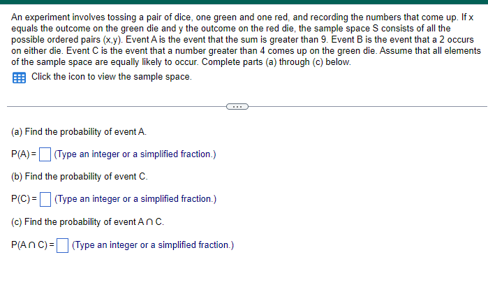 An experiment involves tossing a pair of dice, one green and one red, and recording the numbers that come up. If x
equals the outcome on the green die and y the outcome on the red die, the sample space S consists of all the
possible ordered pairs (x,y). Event A is the event that the sum is greater than 9. Event B is the event that a 2 occurs
on either die. Event C is the event that a number greater than 4 comes up on the green die. Assume that all elements
of the sample space are equally likely to occur. Complete parts (a) through (c) below.
Click the icon to view the sample space.
(a) Find the probability of event A.
P(A) = (Type an integer or a simplified fraction.)
(b) Find the probability of event C.
P(C) = (Type an integer or a simplified fraction.)
(c) Find the probability of event An C.
P(ANC) = (Type an integer or a simplified fraction.)