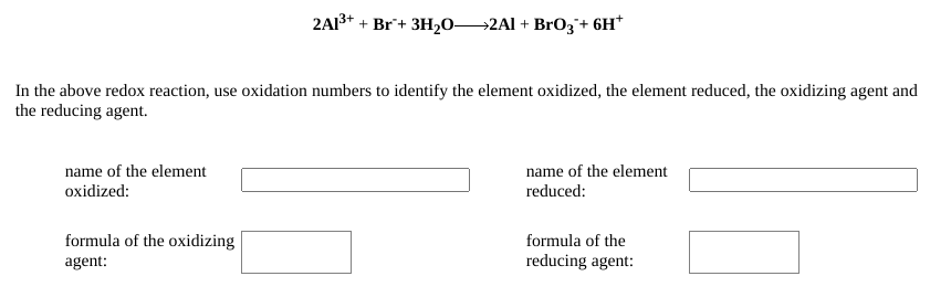 2A13+ + Br+ 3H,0→2AI + BrO3+ 6H*
In the above redox reaction, use oxidation numbers to identify the element oxidized, the element reduced, the oxidizing agent and
the reducing agent.
name of the element
oxidized:
name of the element
reduced:
formula of the oxidizing
formula of the
agent:
reducing agent:
