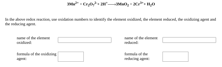3MN2+ + Cr20,2-+ 2H*→3MNO2 + 2Cr³*+ H2O
In the above redox reaction, use oxidation numbers to identify the element oxidized, the element reduced, the oxidizing agent and
the reducing agent.
name of the element
oxidized:
name of the element
reduced:
formula of the oxidizing
formula of the
agent:
reducing agent:

