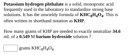 Potassium hydrogen phthalate is a solid, monoprotic acid
frequently used in the laboratory to standardize strong base
solutions. It has the unwieldy formula of KHCgH404. This is
often written in shorthand notation as KHP.
How many grams of KHP are needed to exactly neutralize 34.6
mL of a 0.549 M barium hydroxide solution ?
grams KHC3H404
