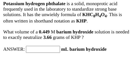 Potassium hydrogen phthalate is a solid, monoprotic acid
frequently used in the laboratory to standardize strong base
solutions. It has the unwieldy formula of KHC3H404. This is
often written in shorthand notation as KHP.
What volume of a 0.449 M barium hydroxide solution is needed
to exactly neutralize 3.66 grams of KHP ?
ANSWER:
mL barium hydroxide

