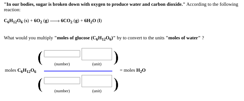 "In our bodies, sugar is broken down with oxygen to produce water and carbon dioxide." According to the following
reaction:
CGH1206 (s) + 602 (g)
• 6CO2 (g) + 6H2O (1)
What would you multiply "moles of glucose (CgH1206)" by to convert to the units "moles of water" ?
(number)
(unit)
moles C6H1206
= moles H20
(number)
(unit)
