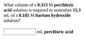 What volume of a 0.313 M perchloric
acid solution is required to neutralize 15.3
mL of a 0.185 M barium hydroxide
solution?
mL perchloric acid
