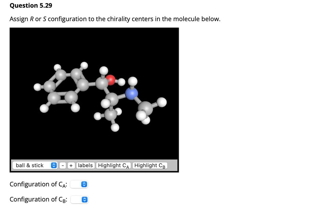 Question 5.29
Assign R or S configuration to the chirality centers in the molecule below.
ball & stick
+ labels Highlight CA Highlight CB
Configuration of CA:
Configuration of CB: