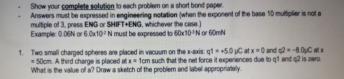 Show your complete solution to each problem on a short bond paper.
Answers must be expressed in engineering notation (when the exponent of the base 10 multiplier is not a
multiple of 3, press ENG or SHIFT+ENG, whichever the case.)
Example: 0.06N or 6.0x10-2 N must be expressed to 60x10-3N or 60mN
1. Two small charged spheres are placed in vacuum on the x-axis: q1 = +5.0 µC at x = 0 and q2 = -8.0µC at x
= 50cm. A third charge is placed at x = 1cm such that the net force it experiences due to q1 and q2 is zero.
What is the value of a? Draw a sketch of the problem and label appropriately.
%3D
