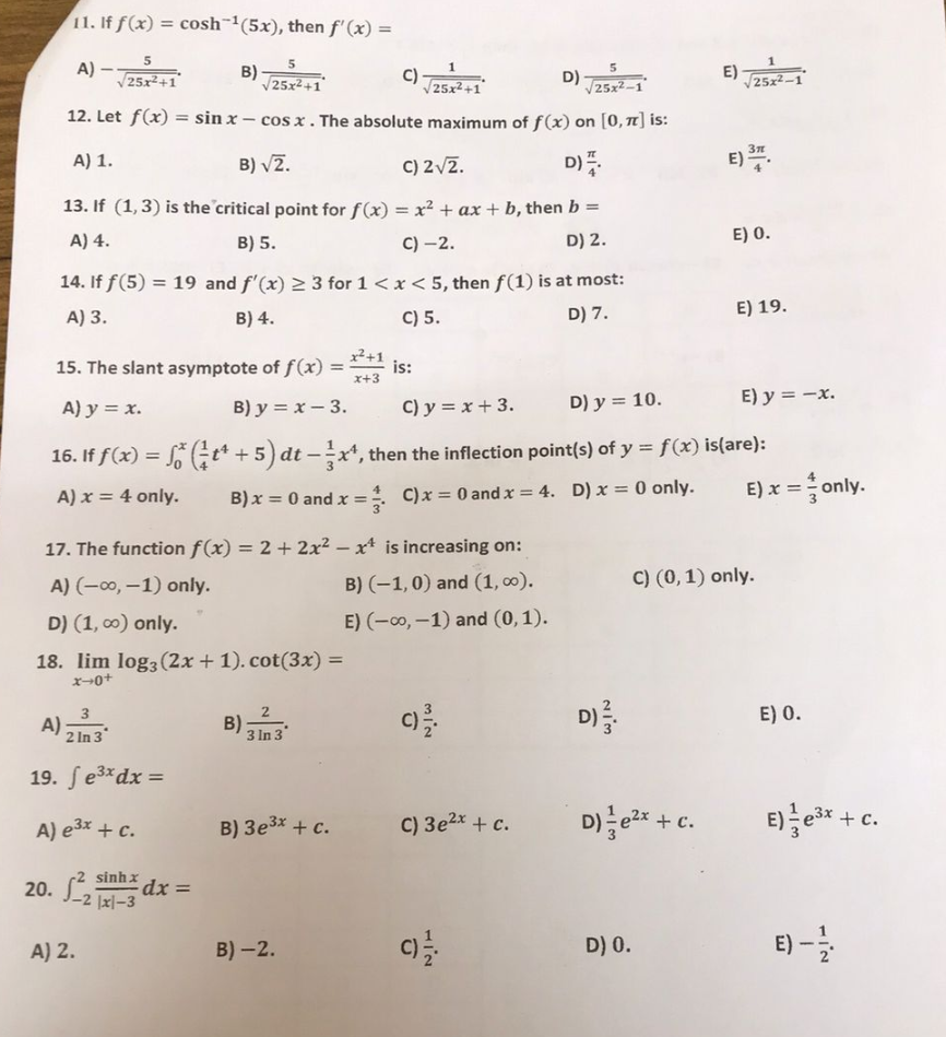 11. If f(x) = cosh-1(5x), then f'(x) =
A)
5
A)
B)
1
5
C)
25x2+
25x2-1
12. Let f(x) = sinx-cosx. The absolute maximum of f(x) on [0, π] is:
A) 1.
B)√2.
C) 2√2.
D)
13. If (1,3) is the critical point for f(x) = x² + ax + b, then b =
A) 4.
B) 5.
C) -2.
D) 2.
14. If f(5) = 19 and f'(x) ≥ 3 for 1 < x < 5, then f(1) is at most:
A) 3.
B) 4.
C) 5.
D) 7.
3
2 In 3
19. fe³x dx =
A) 2.
5
√25x²+1
17. The function f(x) = 2 + 2x²-x is increasing on:
A) (-∞, -1) only.
B) (-1,0) and (1,00).
D) (1, ∞) only.
E) (-∞, -1) and (0, 1).
18. lim log3 (2x + 1). cot(3x) =
x-0+
A) e³x + c.
20. ²21-3
sinh
dx =
15. The slant asymptote of f(x) =
A) y = x.
B) y = x-3.
C) y = x + 3.
D) y = 10.
E) y = -x.
16. If f(x) = f* (¹ t¹ + 5) dt-x¹, then the inflection point(s) of y = f(x) is(are):
A) x = 4 only.
B) x = 0 and x =
C) x = 0 and x = 4. D) x = 0 only.
2
3 In 3
B):
x²+1
x+3
B) 3e³x + c.
B)-2.
is:
MIN
C)
D)
C) 3e²x + c.
HIN
NIM
D) 3.
E)
D) ²x + c.
D) 0.
√√25x²-1
E) 37.
E) 0.
E) 19.
E) x = only.
C) (0, 1) only.
E) 0.
E) ³x + c.
E
1