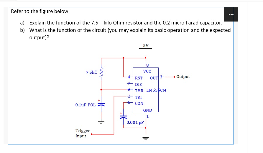 Refer to the figure below.
a) Explain the function of the 7.5 – kilo Ohm resistor and the 0.2 micro Farad capacitor.
b) What is the function of the circuit (you may explain its basic operation and the expected
output)?
5V
7.5kn
OUT3
Output
RST
커 DIS
THR LM555CM
TRI
CON
0.1uF-POL
GND
|1
0.001 µF
Trigger
Input
