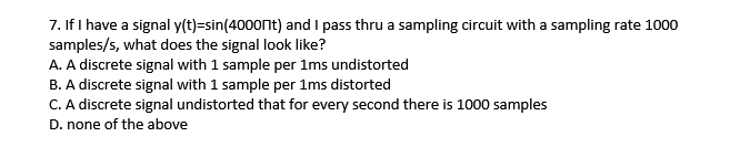 7. If I have a signal y(t)=sin(4000nt) and I pass thru a sampling circuit with a sampling rate 1000
samples/s, what does the signal look like?
A. A discrete signal with 1 sample per 1ms undistorted
B. A discrete signal with 1 sample per 1ms distorted
C. A discrete signal undistorted that for every second there is 1000 samples
D. none of the above
