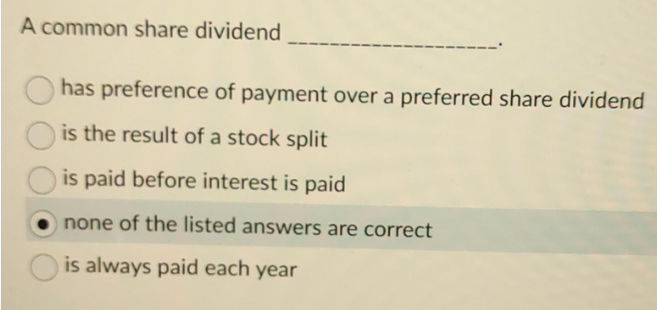 A common share dividend
has preference of payment over a preferred share dividend
is the result of a stock split
is paid before interest is paid
none of the listed answers are correct
is always paid each year