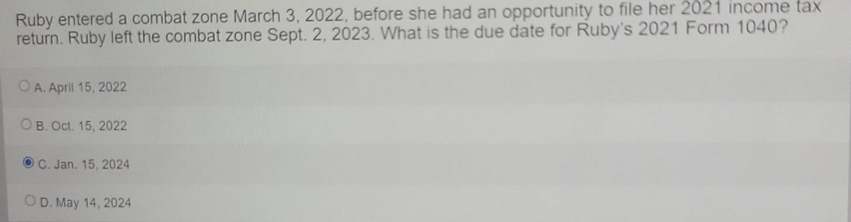 Ruby entered a combat zone March 3, 2022, before she had an opportunity to file her 2021 income tax
return. Ruby left the combat zone Sept. 2, 2023. What is the due date for Ruby's 2021 Form 1040?
OA. April 15, 2022
B. Oct. 15, 2022
OC. Jan. 15, 2024
D. May 14, 2024