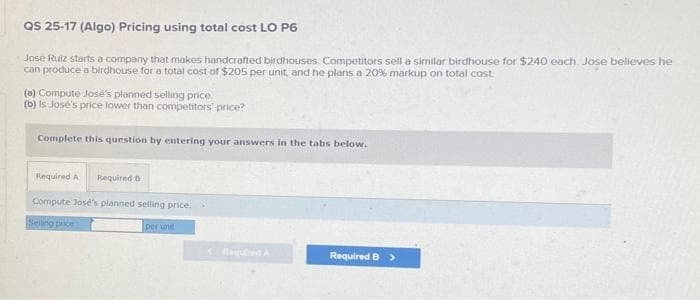 QS 25-17 (Algo) Pricing using total cost LO P6
José Ruiz starts a company that makes handcrafted birdhouses. Competitors sell a similar birdhouse for $240 each. Jose believes he
can produce a birdhouse for a total cost of $205 per unit, and he plans a 20% markup on total cost.
(a) Compute José's planned selling price
(b) is Jose's price lower than competitors' price?
Complete this question by entering your answers in the tabs below.
Required A Required B
Compute José's planned selling price.
Selling price
per unit
Required B >