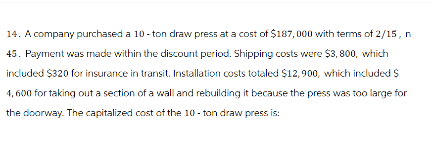 14. A company purchased a 10 - ton draw press at a cost of $187,000 with terms of 2/15, n
45. Payment was made within the discount period. Shipping costs were $3,800, which
included $320 for insurance in transit. Installation costs totaled $12,900, which included $
4,600 for taking out a section of a wall and rebuilding it because the press was too large for
the doorway. The capitalized cost of the 10 - ton draw press is:
