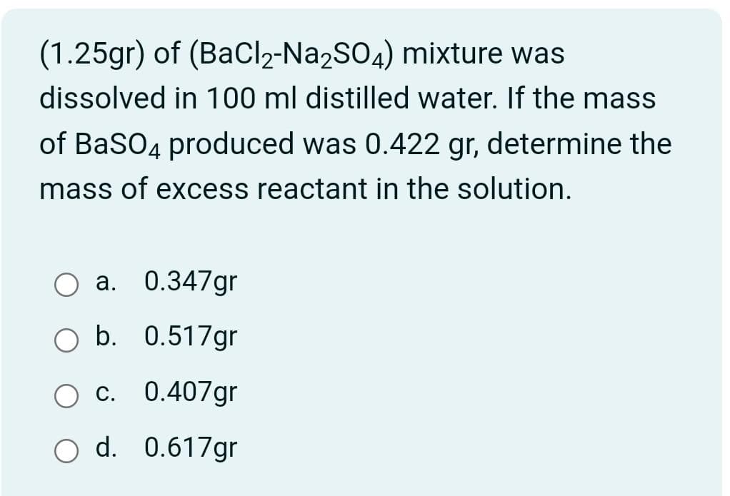 (1.25gr) of (BaCl₂-Na2SO4) mixture was
dissolved in 100 ml distilled water. If the mass
of BaSO4 produced was 0.422 gr, determine the
mass of excess reactant in the solution.
O a. 0.347gr
O b. 0.517gr
O c. 0.407gr
O d. 0.617gr