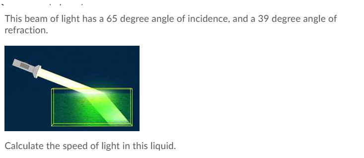 This beam of light has a 65 degree angle of incidence, and a 39 degree angle of
refraction.
Calculate the speed of light in this liquid.

