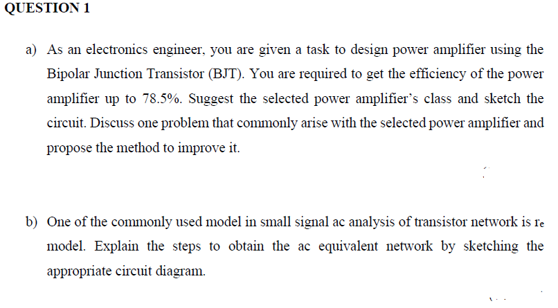 QUESTION 1
a) As an electronics engineer, you are given a task to design power amplifier using the
Bipolar Junction Transistor (BJT). You are required to get the efficiency of the power
amplifier up to 78.5%. Suggest the selected power amplifier's class and sketch the
circuit. Discuss one problem that commonly arise with the selected power amplifier and
propose the method to improve it.
b) One of the commonly used model in small signal ac analysis of transistor network is re
model. Explain the steps to obtain the ac equivalent network by sketching the
appropriate circuit diagram.
