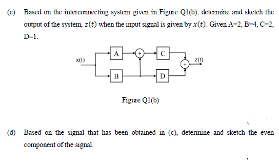 (c) Based on the interconnecting system given in Figure Q1(b), determine and sketch the
output of the system, z(t) when the input signal is given by x(t). Given A=2, B=4, C=2,
D=1.
A
x(t)
z(1)
B
Figure Q1(b)
(d) Based on the signal that has been obtained in (c), determine and sketch the even
component of the signal.
