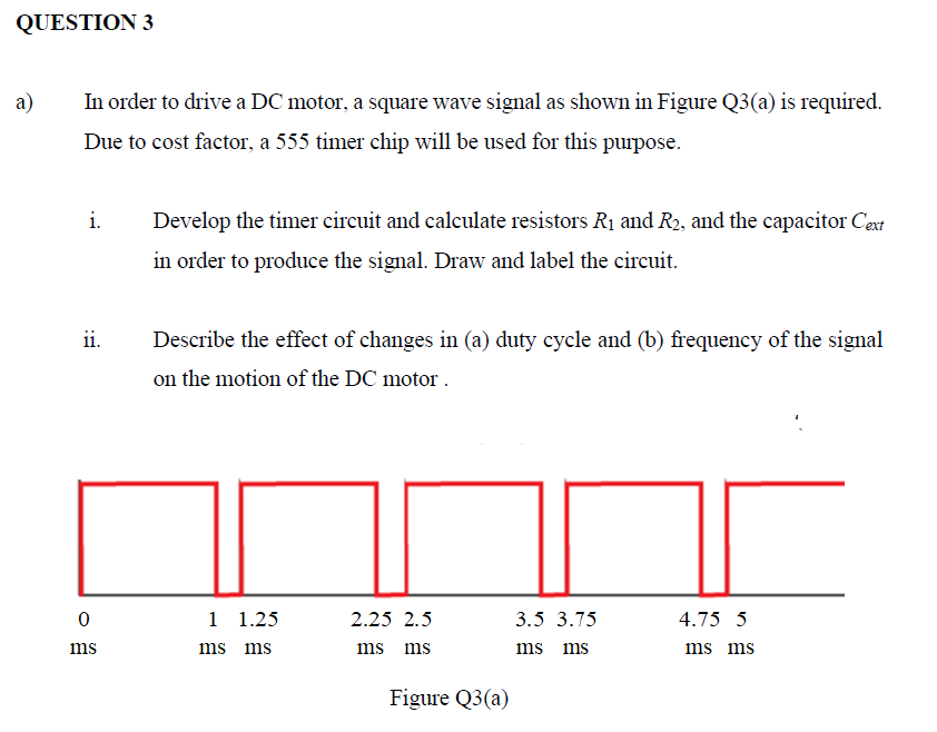 QUESTION 3
a)
In order to drive a DC motor, a square wave signal as shown in Figure Q3(a) is required.
Due to cost factor, a 555 timer chip will be used for this purpose.
i.
Develop the timer circuit and calculate resistors R1 and R2, and the capacitor Cext
in order to produce the signal. Draw and label the circuit.
ii.
Describe the effect of changes in (a) duty cycle and (b) frequency of the signal
on the motion of the DC motor .
1 1.25
2.25 2.5
3.5 3.75
4.75 5
ms
ms ms
ms ms
ms ms
ms ms
Figure Q3(a)
