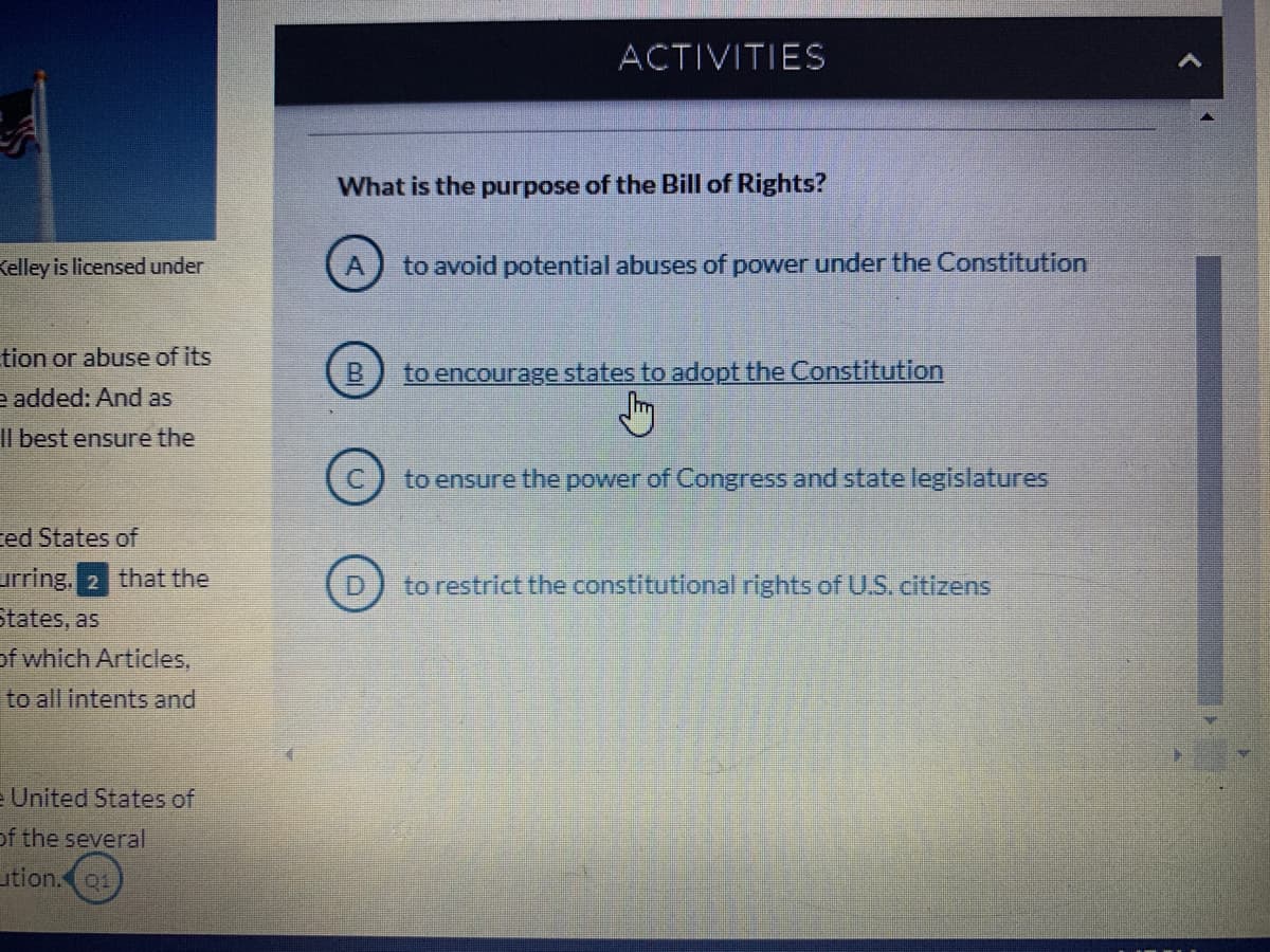ACTIVITIES
What is the purpose of the Bill of Rights?
Kelley is licensed under
to avoid potential abuses of power under the Constitution
tion or abuse of its
to encourage states to adopt the Constitution
e added: And as
Il best ensure the
to ensure the power of Congress and state legislatures
ced States of
urring, 2 that the
States, as
to restrict the constitutional rights of U.S. citizens
of which Articles,
to all intents and
e United States of
of the several
ution.01
