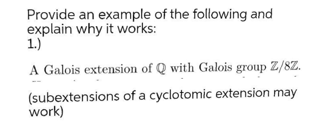 Provide an example of the following and
explain why it works:
1.)
A Galois extension of Q with Galois group Z/8Z.
--
(subextensions of a cyclotomic extension may
work)
