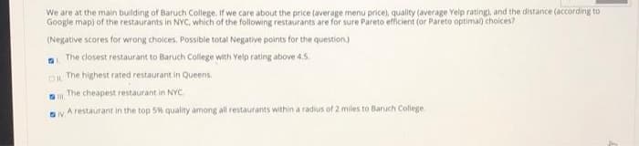We are at the main building of Baruch College. If we care about the price (average menu price), quality (average Yelp rating), and the distance (according to
Google map) of the restaurants in NYC, which of the following restaurants are for sure Pareto efficient (or Pareto optimal) choices?
(Negative scores for wrong choices. Possible total Negative points for the question.)
The closest restaurant to Baruch College with Yelp rating above 4,5,
The highest rated restaurant in Queens.
OIL
The cheapest restaurant in NYC.
A restaurant in the top 5% quality among all restaurants within a radius of 2 miles to Baruch College.
IV
